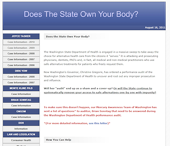 Does The State Own Your Body? is a grass-roots campaign web site for educating the public on the legal outcomes and ramifications of alternative and complimentary health care issues in Washington State, USA. This site contains past court cases along with current ongoing ones. The owner wanted a public medium to share the intricate legal facets of alternative health care issues. The web site contains many pdf file and word documents. It reflects a straight forward no-nonsense approach.